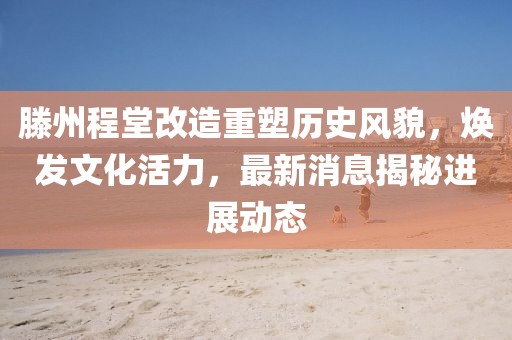 滕州程堂改造重塑历史风貌，焕发文化活力，最新消息揭秘进展动态