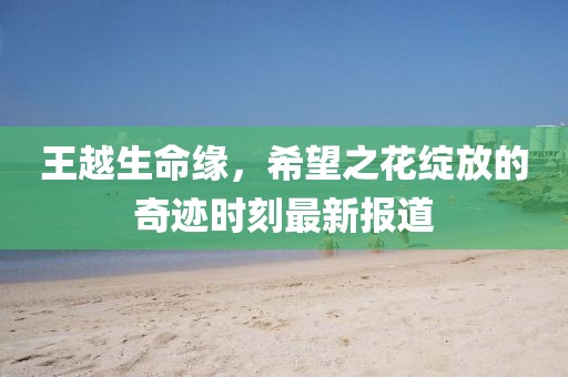 王越生命缘，希望之花绽放的奇迹时刻最新报道
