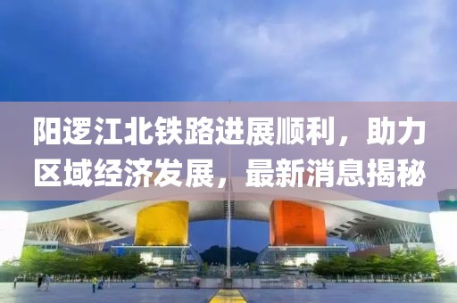阳逻江北铁路进展顺利，助力区域经济发展，最新消息揭秘