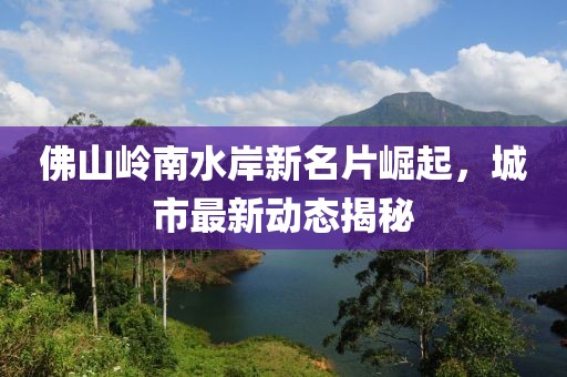 佛山岭南水岸新名片崛起，城市最新动态揭秘
