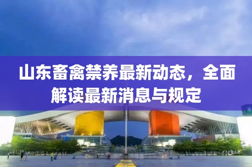 山东畜禽禁养最新动态，全面解读最新消息与规定