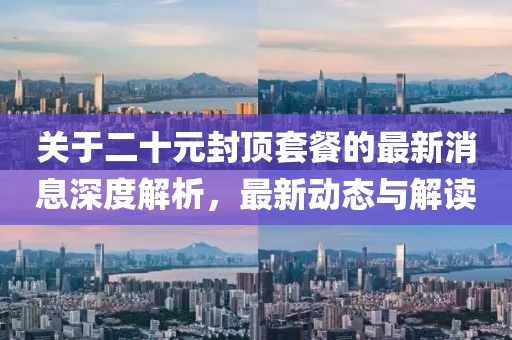 关于二十元封顶套餐的最新消息深度解析，最新动态与解读