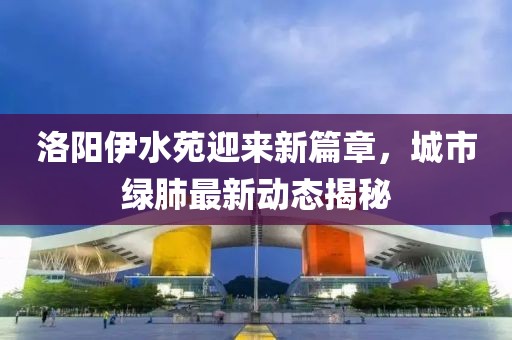 洛阳伊水苑迎来新篇章，城市绿肺最新动态揭秘