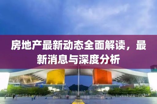 房地产最新动态全面解读，最新消息与深度分析