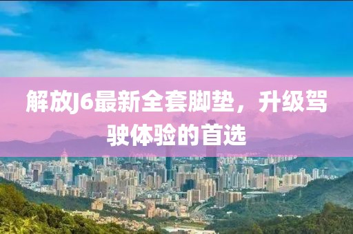 解放J6最新全套脚垫，升级驾驶体验的首选