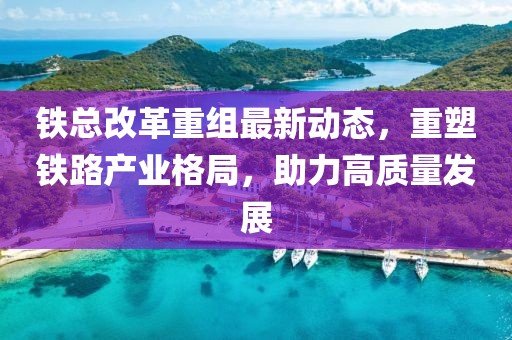 铁总改革重组最新动态，重塑铁路产业格局，助力高质量发展