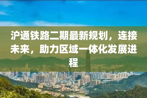 沪通铁路二期最新规划，连接未来，助力区域一体化发展进程
