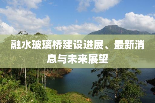 融水玻璃桥建设进展、最新消息与未来展望