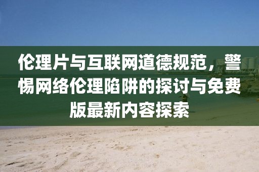 伦理片与互联网道德规范，警惕网络伦理陷阱的探讨与免费版最新内容探索