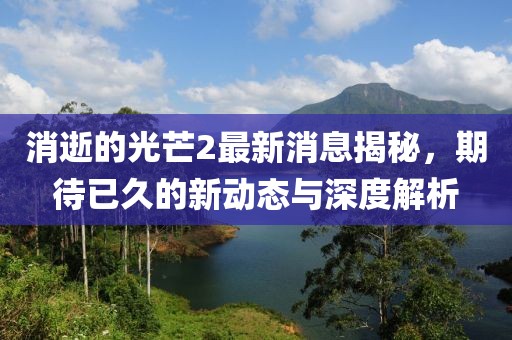 消逝的光芒2最新消息揭秘，期待已久的新动态与深度解析