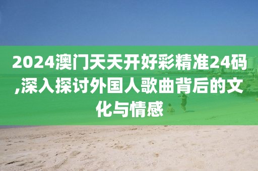 2024澳门天天开好彩精准24码,深入探讨外国人歌曲背后的文化与情感