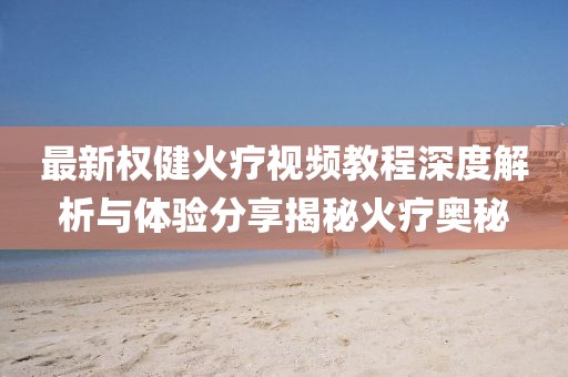 最新权健火疗视频教程深度解析与体验分享揭秘火疗奥秘