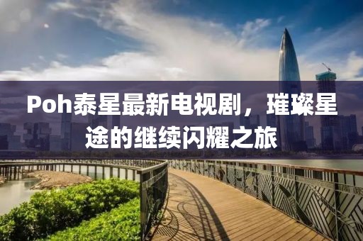 Poh泰星最新电视剧，璀璨星途的继续闪耀之旅
