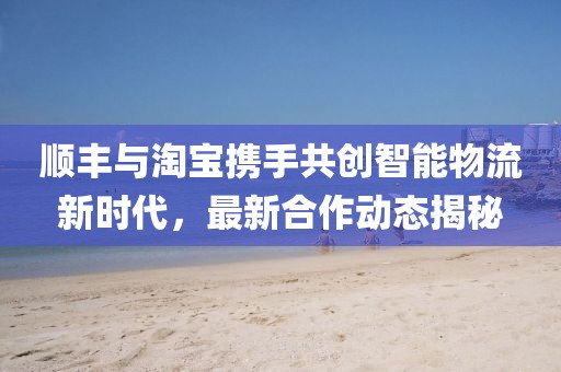 顺丰与淘宝携手共创智能物流新时代，最新合作动态揭秘