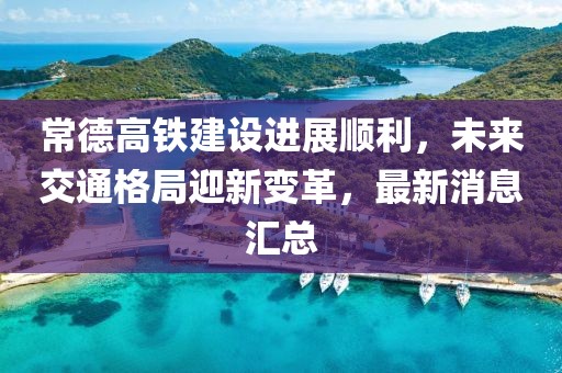 常德高铁建设进展顺利，未来交通格局迎新变革，最新消息汇总