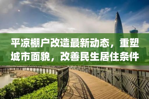 平凉棚户改造最新动态，重塑城市面貌，改善民生居住条件
