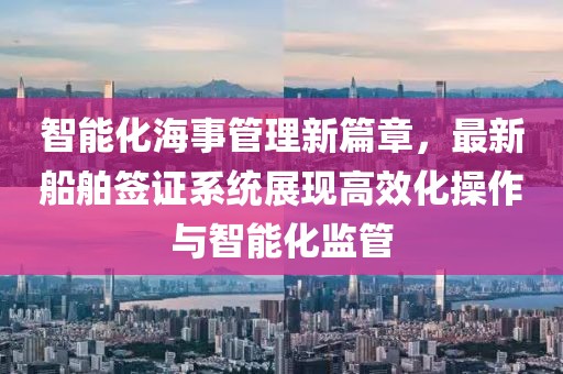 智能化海事管理新篇章，最新船舶签证系统展现高效化操作与智能化监管