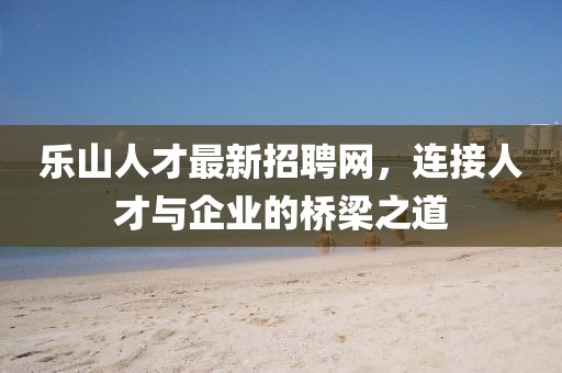 乐山人才最新招聘网，连接人才与企业的桥梁之道