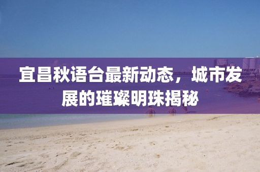 宜昌秋语台最新动态，城市发展的璀璨明珠揭秘