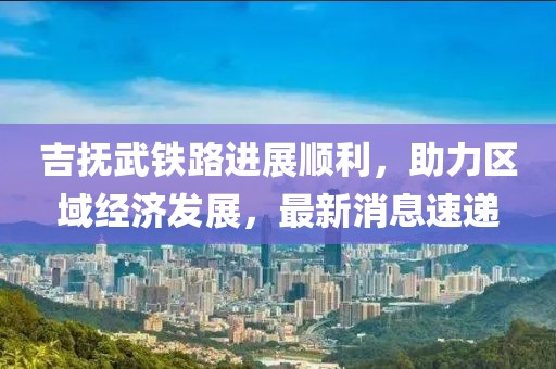 吉抚武铁路进展顺利，助力区域经济发展，最新消息速递