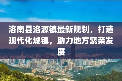 洛南县洛源镇最新规划，打造现代化城镇，助力地方繁荣发展