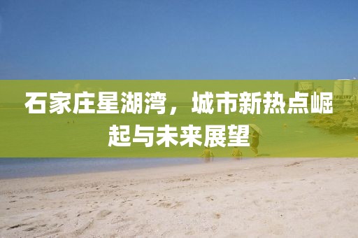 石家庄星湖湾，城市新热点崛起与未来展望