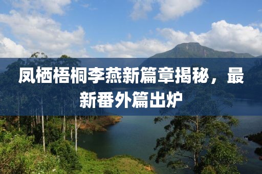 凤栖梧桐李燕新篇章揭秘，最新番外篇出炉