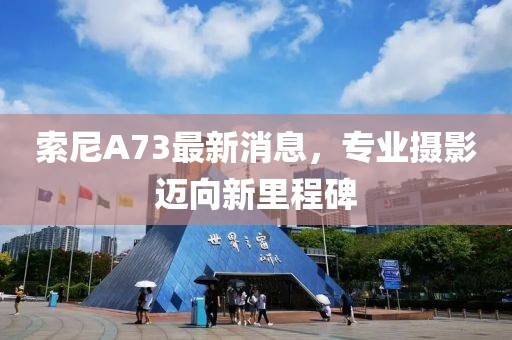 索尼A73最新消息，专业摄影迈向新里程碑
