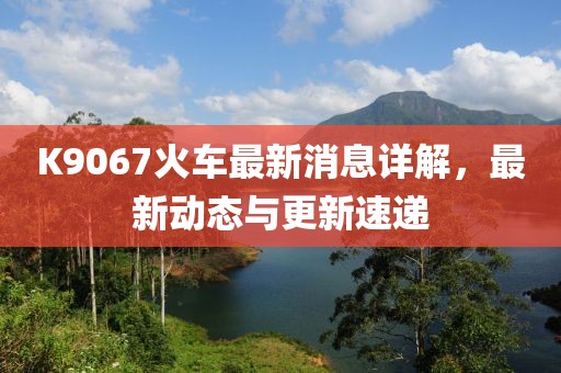 K9067火车最新消息详解，最新动态与更新速递