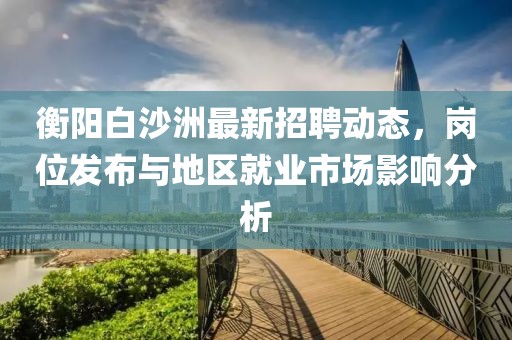 衡阳白沙洲最新招聘动态，岗位发布与地区就业市场影响分析