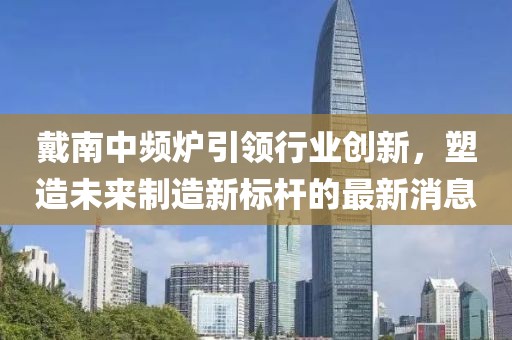 戴南中频炉引领行业创新，塑造未来制造新标杆的最新消息