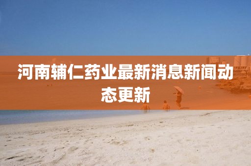 河南辅仁药业最新消息新闻动态更新