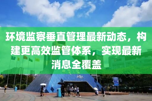 环境监察垂直管理最新动态，构建更高效监管体系，实现最新消息全覆盖