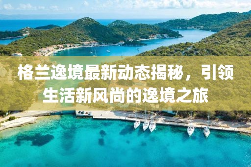 格兰逸境最新动态揭秘，引领生活新风尚的逸境之旅