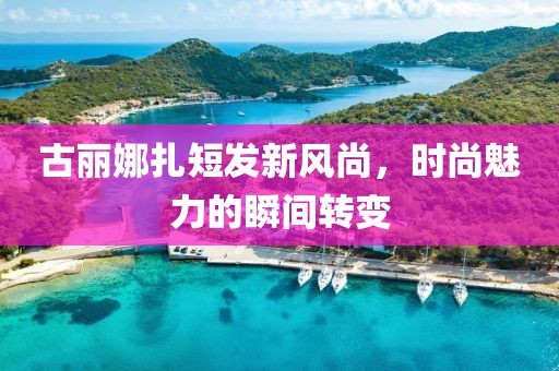 古丽娜扎短发新风尚，时尚魅力的瞬间转变