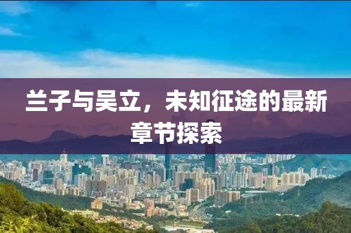 兰子与吴立，未知征途的最新章节探索