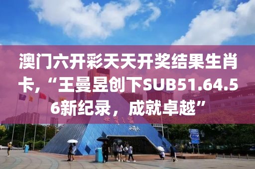 澳门六开彩天天开奖结果生肖卡,“王曼昱创下SUB51.64.56新纪录，成就卓越”