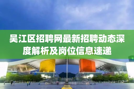 吴江区招聘网最新招聘动态深度解析及岗位信息速递