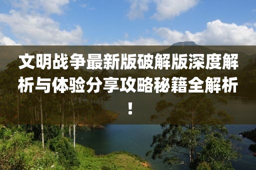文明战争最新版破解版深度解析与体验分享攻略秘籍全解析！