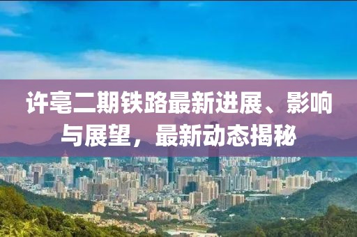 许亳二期铁路最新进展、影响与展望，最新动态揭秘