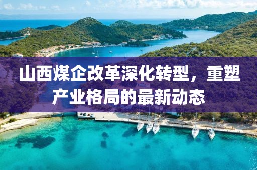 山西煤企改革深化转型，重塑产业格局的最新动态