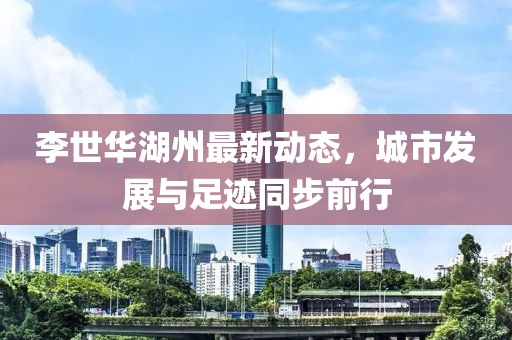李世华湖州最新动态，城市发展与足迹同步前行