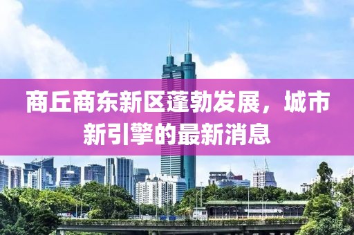 商丘商东新区蓬勃发展，城市新引擎的最新消息