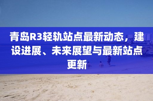青岛R3轻轨站点最新动态，建设进展、未来展望与最新站点更新