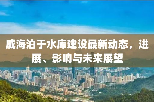 威海泊于水库建设最新动态，进展、影响与未来展望
