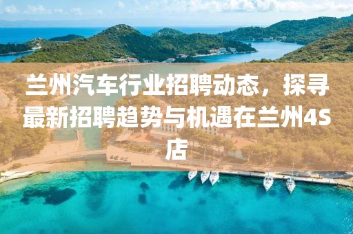 兰州汽车行业招聘动态，探寻最新招聘趋势与机遇在兰州4S店