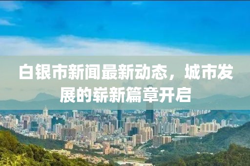 白银市新闻最新动态，城市发展的崭新篇章开启