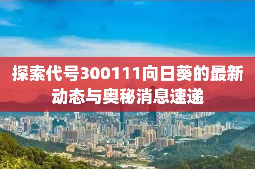 探索代号300111向日葵的最新动态与奥秘消息速递