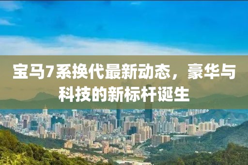 宝马7系换代最新动态，豪华与科技的新标杆诞生