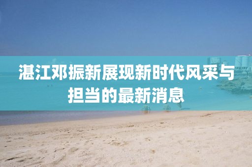 湛江邓振新展现新时代风采与担当的最新消息
